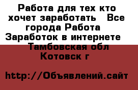 Работа для тех кто хочет заработать - Все города Работа » Заработок в интернете   . Тамбовская обл.,Котовск г.